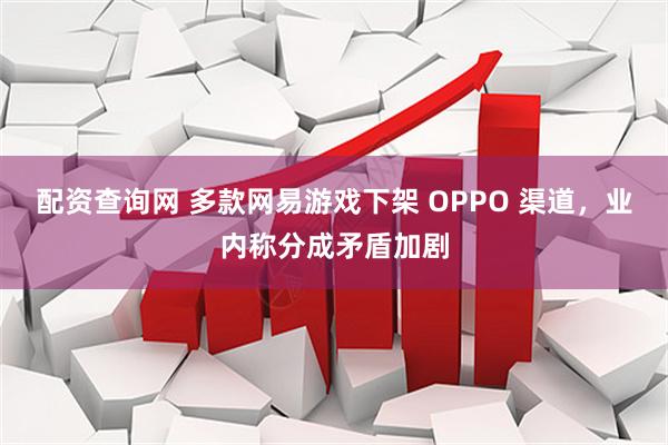 配资查询网 多款网易游戏下架 OPPO 渠道，业内称分成矛盾加剧