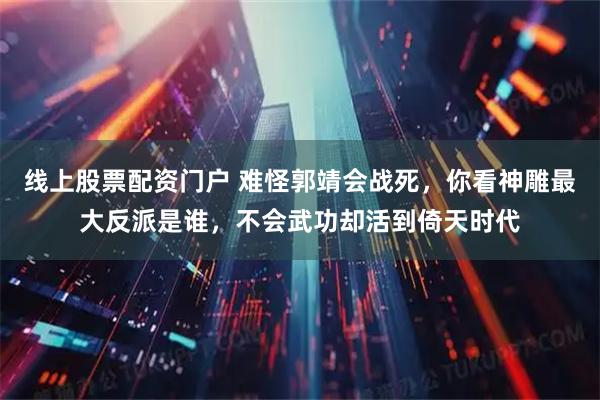 线上股票配资门户 难怪郭靖会战死，你看神雕最大反派是谁，不会武功却活到倚天时代