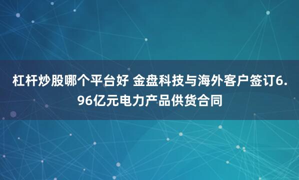 杠杆炒股哪个平台好 金盘科技与海外客户签订6.96亿元电力产品供货合同