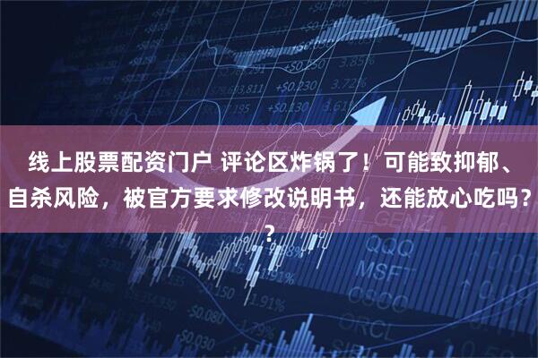 线上股票配资门户 评论区炸锅了！可能致抑郁、自杀风险，被官方要求修改说明书，还能放心吃吗？
