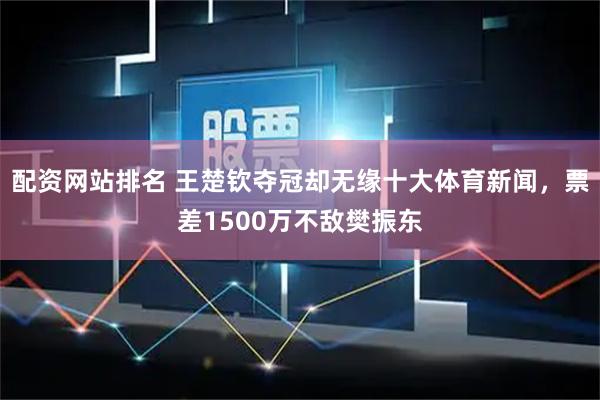 配资网站排名 王楚钦夺冠却无缘十大体育新闻，票差1500万不敌樊振东