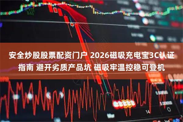 安全炒股股票配资门户 2026磁吸充电宝3C认证指南 避开劣质产品坑 磁吸牢温控稳可登机
