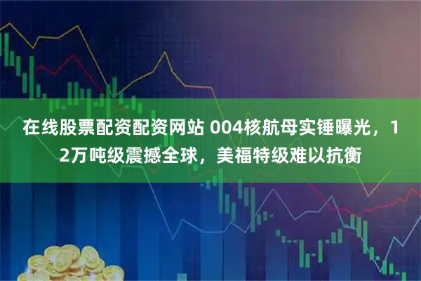 在线股票配资配资网站 004核航母实锤曝光，12万吨级震撼全球，美福特级难以抗衡