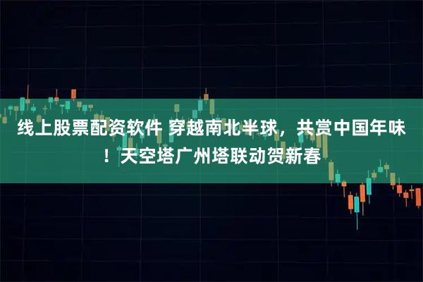 线上股票配资软件 穿越南北半球，共赏中国年味！天空塔广州塔联动贺新春