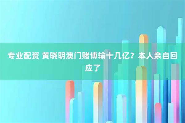 专业配资 黄晓明澳门赌博输十几亿？本人亲自回应了