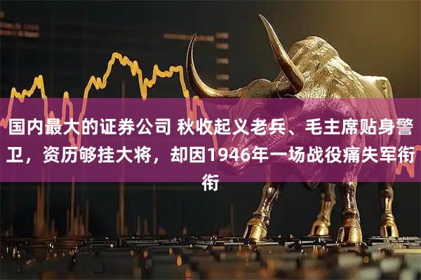 国内最大的证券公司 秋收起义老兵、毛主席贴身警卫，资历够挂大将，却因1946年一场战役痛失军衔