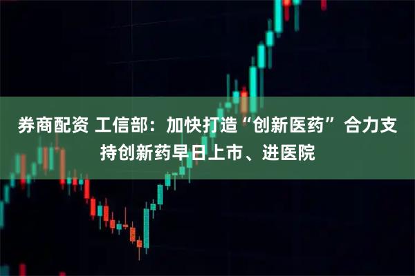券商配资 工信部：加快打造“创新医药” 合力支持创新药早日上市、进医院