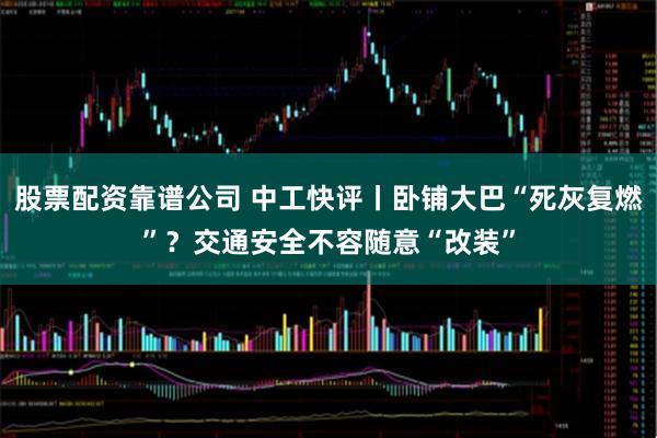股票配资靠谱公司 中工快评丨卧铺大巴“死灰复燃”？交通安全不容随意“改装”