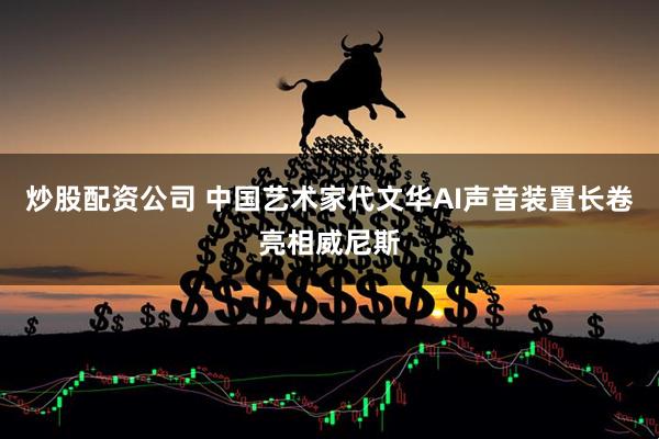 炒股配资公司 中国艺术家代文华AI声音装置长卷亮相威尼斯