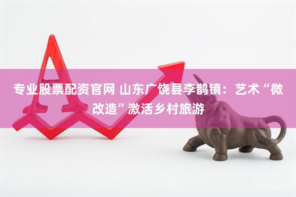 专业股票配资官网 山东广饶县李鹊镇：艺术“微改造”激活乡村旅游