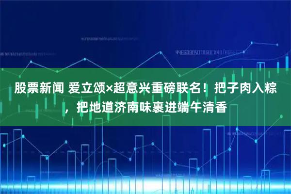 股票新闻 爱立颂×超意兴重磅联名！把子肉入粽，把地道济南味裹进端午清香