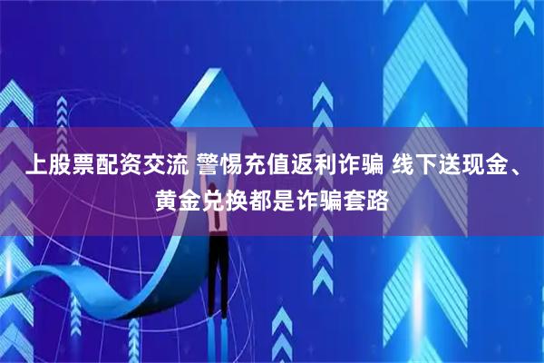 上股票配资交流 警惕充值返利诈骗 线下送现金、黄金兑换都是诈骗套路